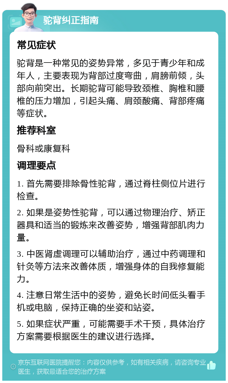 驼背纠正指南 常见症状 驼背是一种常见的姿势异常，多见于青少年和成年人，主要表现为背部过度弯曲，肩膀前倾，头部向前突出。长期驼背可能导致颈椎、胸椎和腰椎的压力增加，引起头痛、肩颈酸痛、背部疼痛等症状。 推荐科室 骨科或康复科 调理要点 1. 首先需要排除骨性驼背，通过脊柱侧位片进行检查。 2. 如果是姿势性驼背，可以通过物理治疗、矫正器具和适当的锻炼来改善姿势，增强背部肌肉力量。 3. 中医肾虚调理可以辅助治疗，通过中药调理和针灸等方法来改善体质，增强身体的自我修复能力。 4. 注意日常生活中的姿势，避免长时间低头看手机或电脑，保持正确的坐姿和站姿。 5. 如果症状严重，可能需要手术干预，具体治疗方案需要根据医生的建议进行选择。