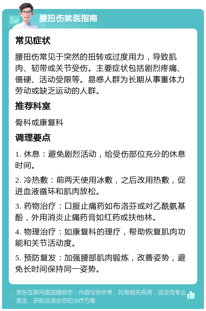 腰扭伤就医指南 常见症状 腰扭伤常见于突然的扭转或过度用力，导致肌肉、韧带或关节受伤。主要症状包括剧烈疼痛、僵硬、活动受限等。易感人群为长期从事重体力劳动或缺乏运动的人群。 推荐科室 骨科或康复科 调理要点 1. 休息：避免剧烈活动，给受伤部位充分的休息时间。 2. 冷热敷：前两天使用冰敷，之后改用热敷，促进血液循环和肌肉放松。 3. 药物治疗：口服止痛药如布洛芬或对乙酰氨基酚，外用消炎止痛药膏如红药或扶他林。 4. 物理治疗：如康复科的理疗，帮助恢复肌肉功能和关节活动度。 5. 预防复发：加强腰部肌肉锻炼，改善姿势，避免长时间保持同一姿势。