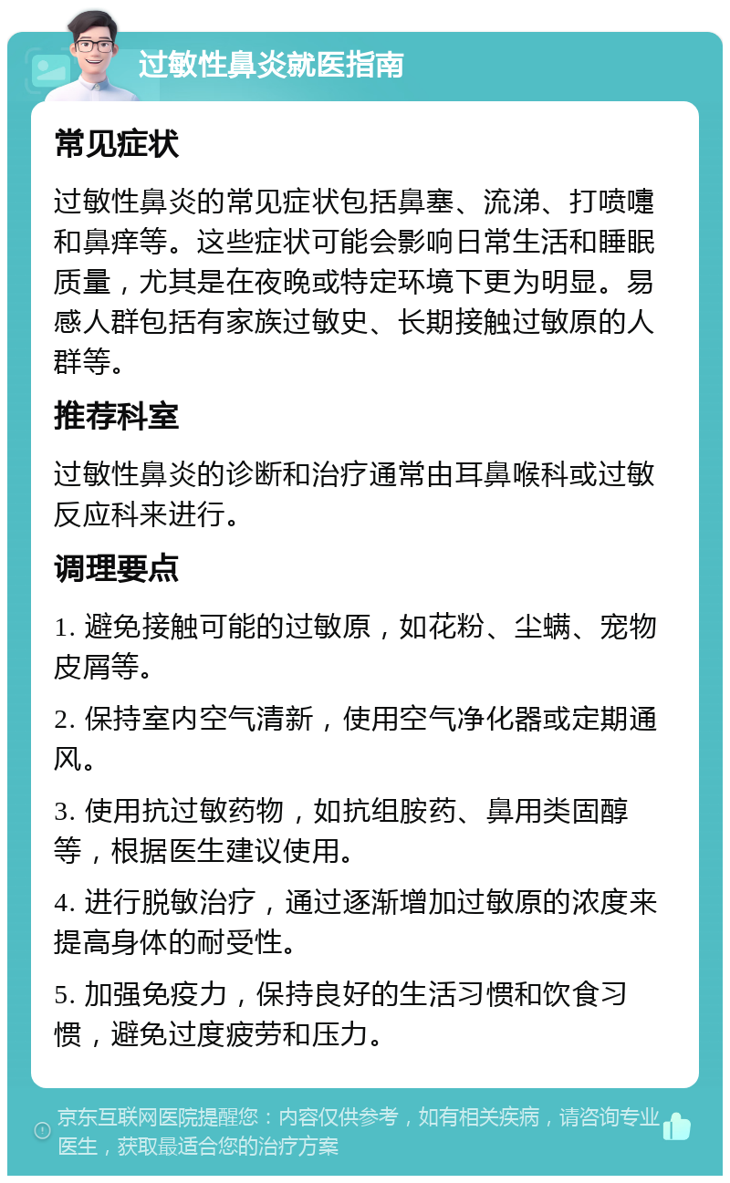 过敏性鼻炎就医指南 常见症状 过敏性鼻炎的常见症状包括鼻塞、流涕、打喷嚏和鼻痒等。这些症状可能会影响日常生活和睡眠质量，尤其是在夜晚或特定环境下更为明显。易感人群包括有家族过敏史、长期接触过敏原的人群等。 推荐科室 过敏性鼻炎的诊断和治疗通常由耳鼻喉科或过敏反应科来进行。 调理要点 1. 避免接触可能的过敏原，如花粉、尘螨、宠物皮屑等。 2. 保持室内空气清新，使用空气净化器或定期通风。 3. 使用抗过敏药物，如抗组胺药、鼻用类固醇等，根据医生建议使用。 4. 进行脱敏治疗，通过逐渐增加过敏原的浓度来提高身体的耐受性。 5. 加强免疫力，保持良好的生活习惯和饮食习惯，避免过度疲劳和压力。