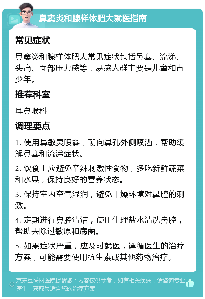 鼻窦炎和腺样体肥大就医指南 常见症状 鼻窦炎和腺样体肥大常见症状包括鼻塞、流涕、头痛、面部压力感等，易感人群主要是儿童和青少年。 推荐科室 耳鼻喉科 调理要点 1. 使用鼻敏灵喷雾，朝向鼻孔外侧喷洒，帮助缓解鼻塞和流涕症状。 2. 饮食上应避免辛辣刺激性食物，多吃新鲜蔬菜和水果，保持良好的营养状态。 3. 保持室内空气湿润，避免干燥环境对鼻腔的刺激。 4. 定期进行鼻腔清洁，使用生理盐水清洗鼻腔，帮助去除过敏原和病菌。 5. 如果症状严重，应及时就医，遵循医生的治疗方案，可能需要使用抗生素或其他药物治疗。