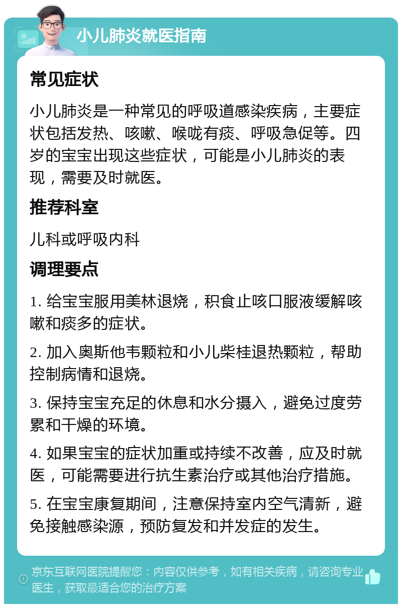 小儿肺炎就医指南 常见症状 小儿肺炎是一种常见的呼吸道感染疾病，主要症状包括发热、咳嗽、喉咙有痰、呼吸急促等。四岁的宝宝出现这些症状，可能是小儿肺炎的表现，需要及时就医。 推荐科室 儿科或呼吸内科 调理要点 1. 给宝宝服用美林退烧，积食止咳口服液缓解咳嗽和痰多的症状。 2. 加入奥斯他韦颗粒和小儿柴桂退热颗粒，帮助控制病情和退烧。 3. 保持宝宝充足的休息和水分摄入，避免过度劳累和干燥的环境。 4. 如果宝宝的症状加重或持续不改善，应及时就医，可能需要进行抗生素治疗或其他治疗措施。 5. 在宝宝康复期间，注意保持室内空气清新，避免接触感染源，预防复发和并发症的发生。