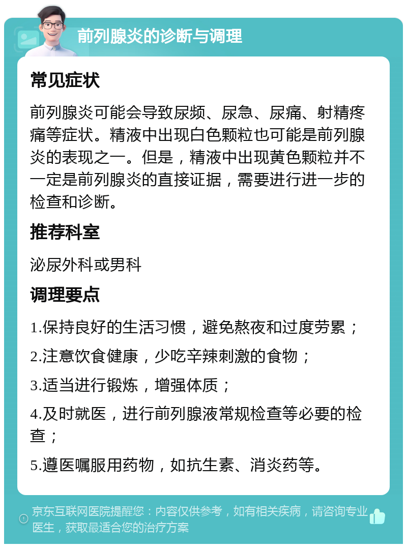 前列腺炎的诊断与调理 常见症状 前列腺炎可能会导致尿频、尿急、尿痛、射精疼痛等症状。精液中出现白色颗粒也可能是前列腺炎的表现之一。但是，精液中出现黄色颗粒并不一定是前列腺炎的直接证据，需要进行进一步的检查和诊断。 推荐科室 泌尿外科或男科 调理要点 1.保持良好的生活习惯，避免熬夜和过度劳累； 2.注意饮食健康，少吃辛辣刺激的食物； 3.适当进行锻炼，增强体质； 4.及时就医，进行前列腺液常规检查等必要的检查； 5.遵医嘱服用药物，如抗生素、消炎药等。