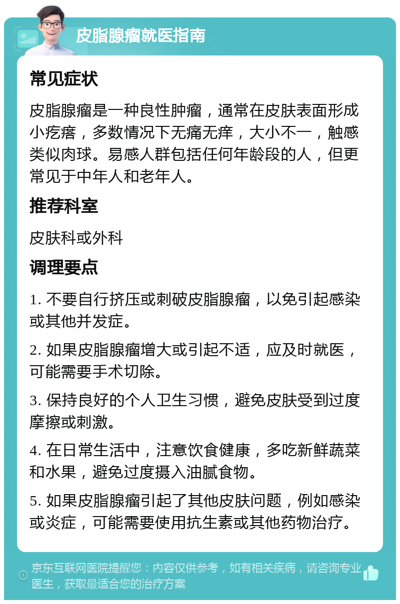 皮脂腺瘤就医指南 常见症状 皮脂腺瘤是一种良性肿瘤，通常在皮肤表面形成小疙瘩，多数情况下无痛无痒，大小不一，触感类似肉球。易感人群包括任何年龄段的人，但更常见于中年人和老年人。 推荐科室 皮肤科或外科 调理要点 1. 不要自行挤压或刺破皮脂腺瘤，以免引起感染或其他并发症。 2. 如果皮脂腺瘤增大或引起不适，应及时就医，可能需要手术切除。 3. 保持良好的个人卫生习惯，避免皮肤受到过度摩擦或刺激。 4. 在日常生活中，注意饮食健康，多吃新鲜蔬菜和水果，避免过度摄入油腻食物。 5. 如果皮脂腺瘤引起了其他皮肤问题，例如感染或炎症，可能需要使用抗生素或其他药物治疗。