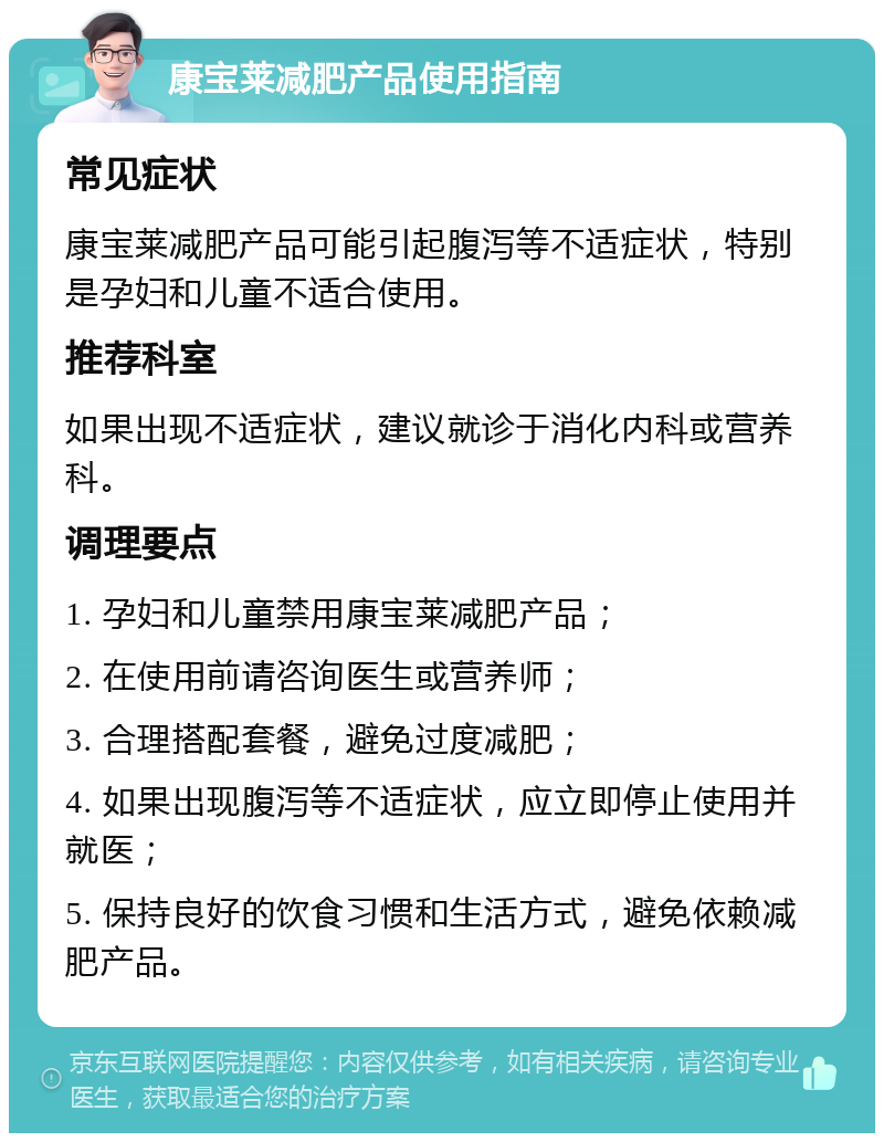 康宝莱减肥产品使用指南 常见症状 康宝莱减肥产品可能引起腹泻等不适症状，特别是孕妇和儿童不适合使用。 推荐科室 如果出现不适症状，建议就诊于消化内科或营养科。 调理要点 1. 孕妇和儿童禁用康宝莱减肥产品； 2. 在使用前请咨询医生或营养师； 3. 合理搭配套餐，避免过度减肥； 4. 如果出现腹泻等不适症状，应立即停止使用并就医； 5. 保持良好的饮食习惯和生活方式，避免依赖减肥产品。