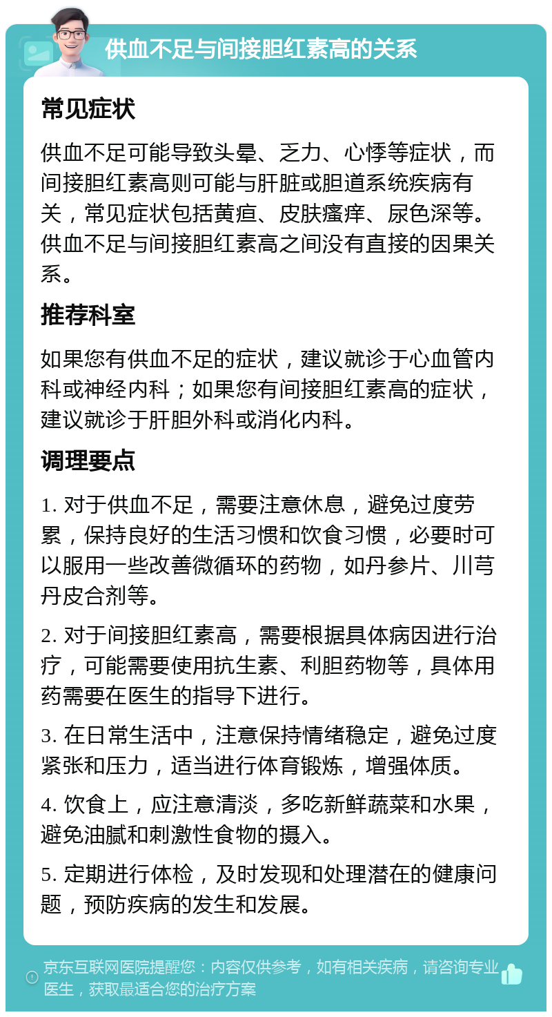 供血不足与间接胆红素高的关系 常见症状 供血不足可能导致头晕、乏力、心悸等症状，而间接胆红素高则可能与肝脏或胆道系统疾病有关，常见症状包括黄疸、皮肤瘙痒、尿色深等。供血不足与间接胆红素高之间没有直接的因果关系。 推荐科室 如果您有供血不足的症状，建议就诊于心血管内科或神经内科；如果您有间接胆红素高的症状，建议就诊于肝胆外科或消化内科。 调理要点 1. 对于供血不足，需要注意休息，避免过度劳累，保持良好的生活习惯和饮食习惯，必要时可以服用一些改善微循环的药物，如丹参片、川芎丹皮合剂等。 2. 对于间接胆红素高，需要根据具体病因进行治疗，可能需要使用抗生素、利胆药物等，具体用药需要在医生的指导下进行。 3. 在日常生活中，注意保持情绪稳定，避免过度紧张和压力，适当进行体育锻炼，增强体质。 4. 饮食上，应注意清淡，多吃新鲜蔬菜和水果，避免油腻和刺激性食物的摄入。 5. 定期进行体检，及时发现和处理潜在的健康问题，预防疾病的发生和发展。