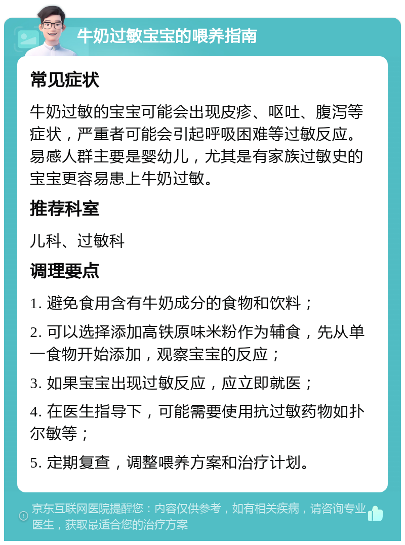 牛奶过敏宝宝的喂养指南 常见症状 牛奶过敏的宝宝可能会出现皮疹、呕吐、腹泻等症状，严重者可能会引起呼吸困难等过敏反应。易感人群主要是婴幼儿，尤其是有家族过敏史的宝宝更容易患上牛奶过敏。 推荐科室 儿科、过敏科 调理要点 1. 避免食用含有牛奶成分的食物和饮料； 2. 可以选择添加高铁原味米粉作为辅食，先从单一食物开始添加，观察宝宝的反应； 3. 如果宝宝出现过敏反应，应立即就医； 4. 在医生指导下，可能需要使用抗过敏药物如扑尔敏等； 5. 定期复查，调整喂养方案和治疗计划。