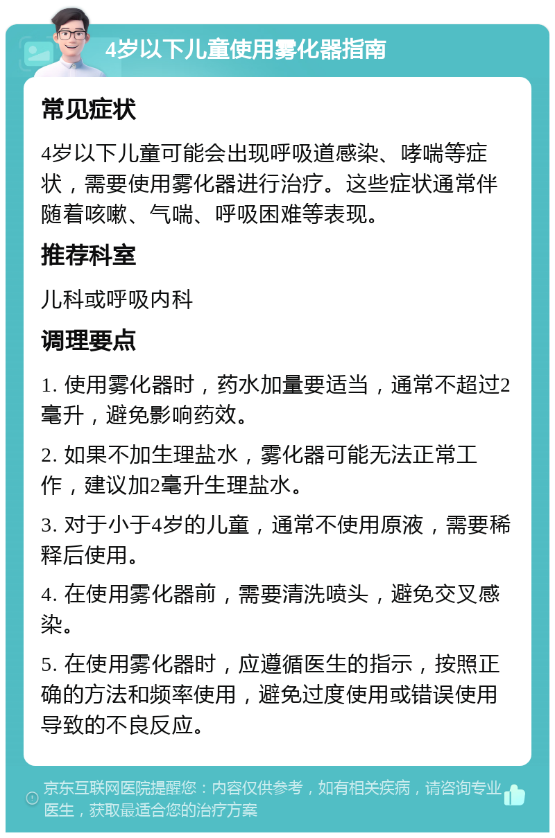 4岁以下儿童使用雾化器指南 常见症状 4岁以下儿童可能会出现呼吸道感染、哮喘等症状，需要使用雾化器进行治疗。这些症状通常伴随着咳嗽、气喘、呼吸困难等表现。 推荐科室 儿科或呼吸内科 调理要点 1. 使用雾化器时，药水加量要适当，通常不超过2毫升，避免影响药效。 2. 如果不加生理盐水，雾化器可能无法正常工作，建议加2毫升生理盐水。 3. 对于小于4岁的儿童，通常不使用原液，需要稀释后使用。 4. 在使用雾化器前，需要清洗喷头，避免交叉感染。 5. 在使用雾化器时，应遵循医生的指示，按照正确的方法和频率使用，避免过度使用或错误使用导致的不良反应。