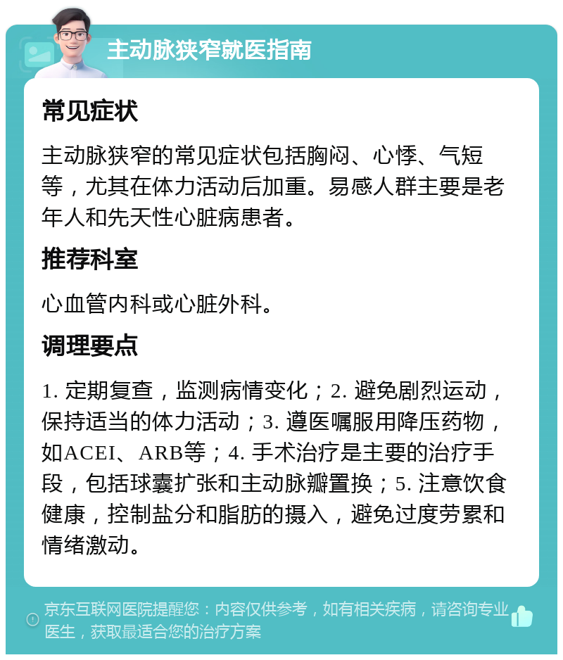 主动脉狭窄就医指南 常见症状 主动脉狭窄的常见症状包括胸闷、心悸、气短等，尤其在体力活动后加重。易感人群主要是老年人和先天性心脏病患者。 推荐科室 心血管内科或心脏外科。 调理要点 1. 定期复查，监测病情变化；2. 避免剧烈运动，保持适当的体力活动；3. 遵医嘱服用降压药物，如ACEI、ARB等；4. 手术治疗是主要的治疗手段，包括球囊扩张和主动脉瓣置换；5. 注意饮食健康，控制盐分和脂肪的摄入，避免过度劳累和情绪激动。