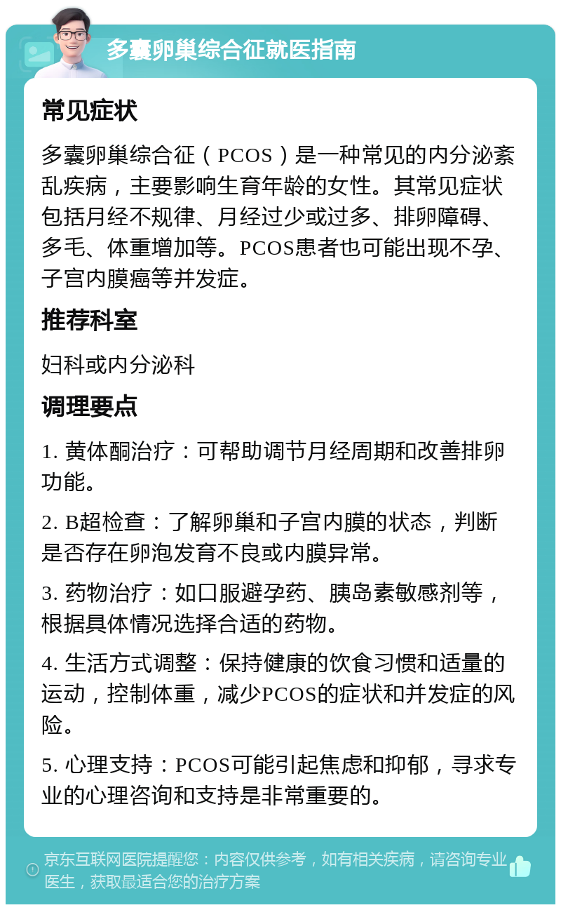 多囊卵巢综合征就医指南 常见症状 多囊卵巢综合征（PCOS）是一种常见的内分泌紊乱疾病，主要影响生育年龄的女性。其常见症状包括月经不规律、月经过少或过多、排卵障碍、多毛、体重增加等。PCOS患者也可能出现不孕、子宫内膜癌等并发症。 推荐科室 妇科或内分泌科 调理要点 1. 黄体酮治疗：可帮助调节月经周期和改善排卵功能。 2. B超检查：了解卵巢和子宫内膜的状态，判断是否存在卵泡发育不良或内膜异常。 3. 药物治疗：如口服避孕药、胰岛素敏感剂等，根据具体情况选择合适的药物。 4. 生活方式调整：保持健康的饮食习惯和适量的运动，控制体重，减少PCOS的症状和并发症的风险。 5. 心理支持：PCOS可能引起焦虑和抑郁，寻求专业的心理咨询和支持是非常重要的。