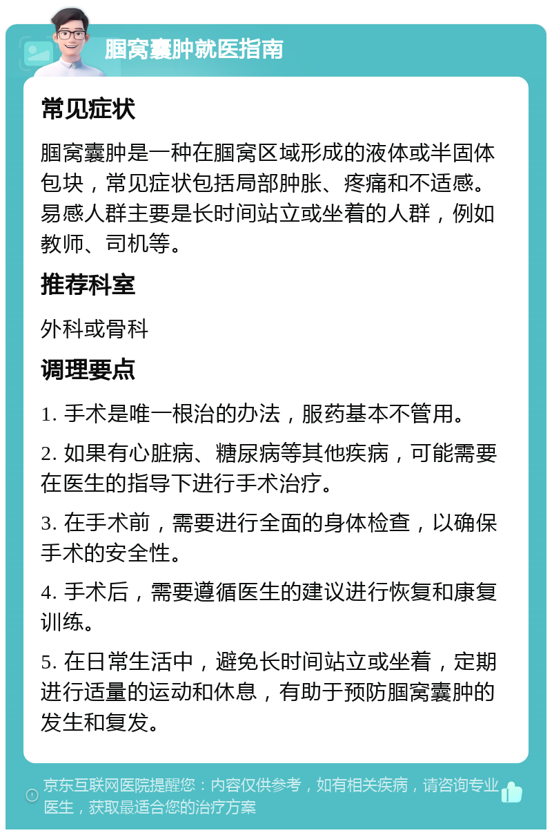 腘窝囊肿就医指南 常见症状 腘窝囊肿是一种在腘窝区域形成的液体或半固体包块，常见症状包括局部肿胀、疼痛和不适感。易感人群主要是长时间站立或坐着的人群，例如教师、司机等。 推荐科室 外科或骨科 调理要点 1. 手术是唯一根治的办法，服药基本不管用。 2. 如果有心脏病、糖尿病等其他疾病，可能需要在医生的指导下进行手术治疗。 3. 在手术前，需要进行全面的身体检查，以确保手术的安全性。 4. 手术后，需要遵循医生的建议进行恢复和康复训练。 5. 在日常生活中，避免长时间站立或坐着，定期进行适量的运动和休息，有助于预防腘窝囊肿的发生和复发。