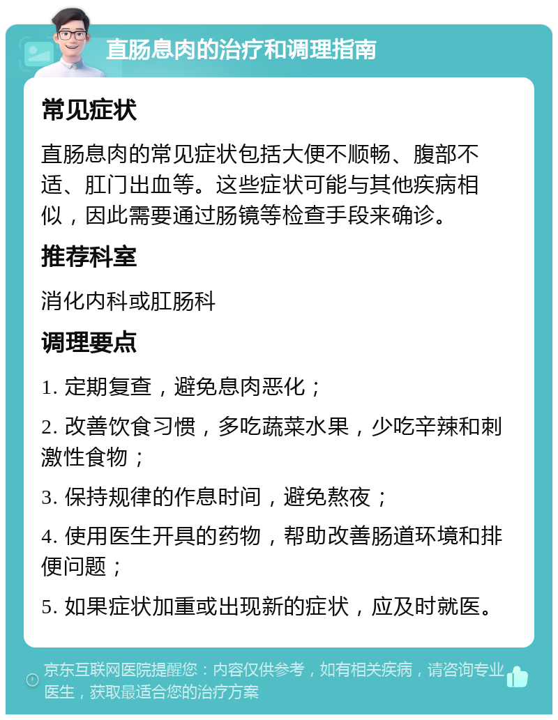 直肠息肉的治疗和调理指南 常见症状 直肠息肉的常见症状包括大便不顺畅、腹部不适、肛门出血等。这些症状可能与其他疾病相似，因此需要通过肠镜等检查手段来确诊。 推荐科室 消化内科或肛肠科 调理要点 1. 定期复查，避免息肉恶化； 2. 改善饮食习惯，多吃蔬菜水果，少吃辛辣和刺激性食物； 3. 保持规律的作息时间，避免熬夜； 4. 使用医生开具的药物，帮助改善肠道环境和排便问题； 5. 如果症状加重或出现新的症状，应及时就医。