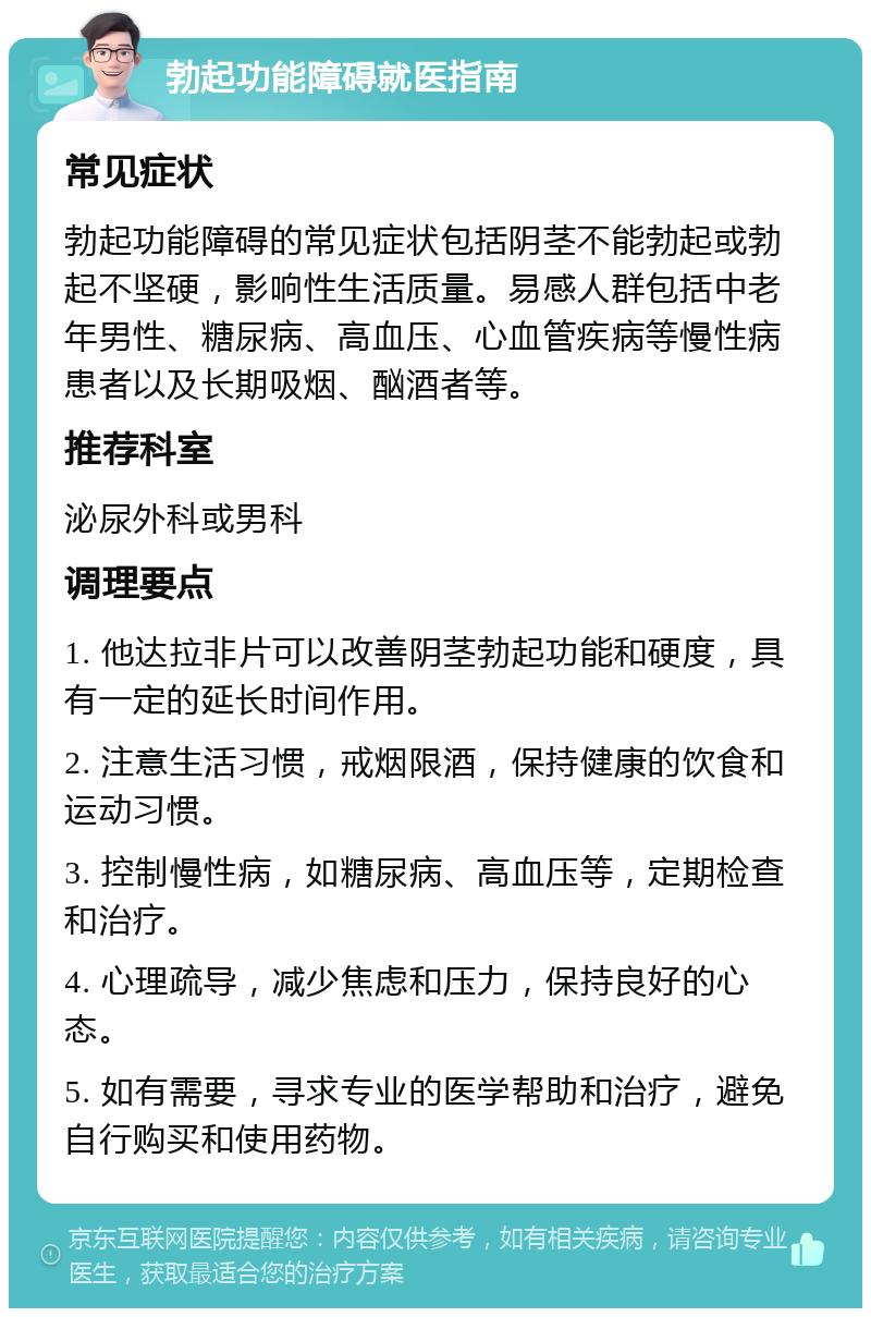 勃起功能障碍就医指南 常见症状 勃起功能障碍的常见症状包括阴茎不能勃起或勃起不坚硬，影响性生活质量。易感人群包括中老年男性、糖尿病、高血压、心血管疾病等慢性病患者以及长期吸烟、酗酒者等。 推荐科室 泌尿外科或男科 调理要点 1. 他达拉非片可以改善阴茎勃起功能和硬度，具有一定的延长时间作用。 2. 注意生活习惯，戒烟限酒，保持健康的饮食和运动习惯。 3. 控制慢性病，如糖尿病、高血压等，定期检查和治疗。 4. 心理疏导，减少焦虑和压力，保持良好的心态。 5. 如有需要，寻求专业的医学帮助和治疗，避免自行购买和使用药物。