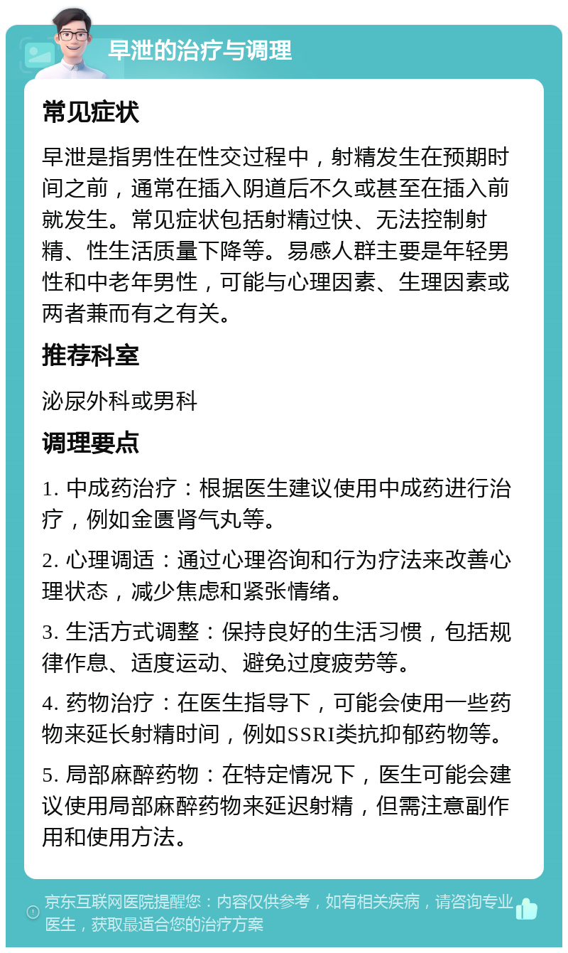 早泄的治疗与调理 常见症状 早泄是指男性在性交过程中，射精发生在预期时间之前，通常在插入阴道后不久或甚至在插入前就发生。常见症状包括射精过快、无法控制射精、性生活质量下降等。易感人群主要是年轻男性和中老年男性，可能与心理因素、生理因素或两者兼而有之有关。 推荐科室 泌尿外科或男科 调理要点 1. 中成药治疗：根据医生建议使用中成药进行治疗，例如金匮肾气丸等。 2. 心理调适：通过心理咨询和行为疗法来改善心理状态，减少焦虑和紧张情绪。 3. 生活方式调整：保持良好的生活习惯，包括规律作息、适度运动、避免过度疲劳等。 4. 药物治疗：在医生指导下，可能会使用一些药物来延长射精时间，例如SSRI类抗抑郁药物等。 5. 局部麻醉药物：在特定情况下，医生可能会建议使用局部麻醉药物来延迟射精，但需注意副作用和使用方法。