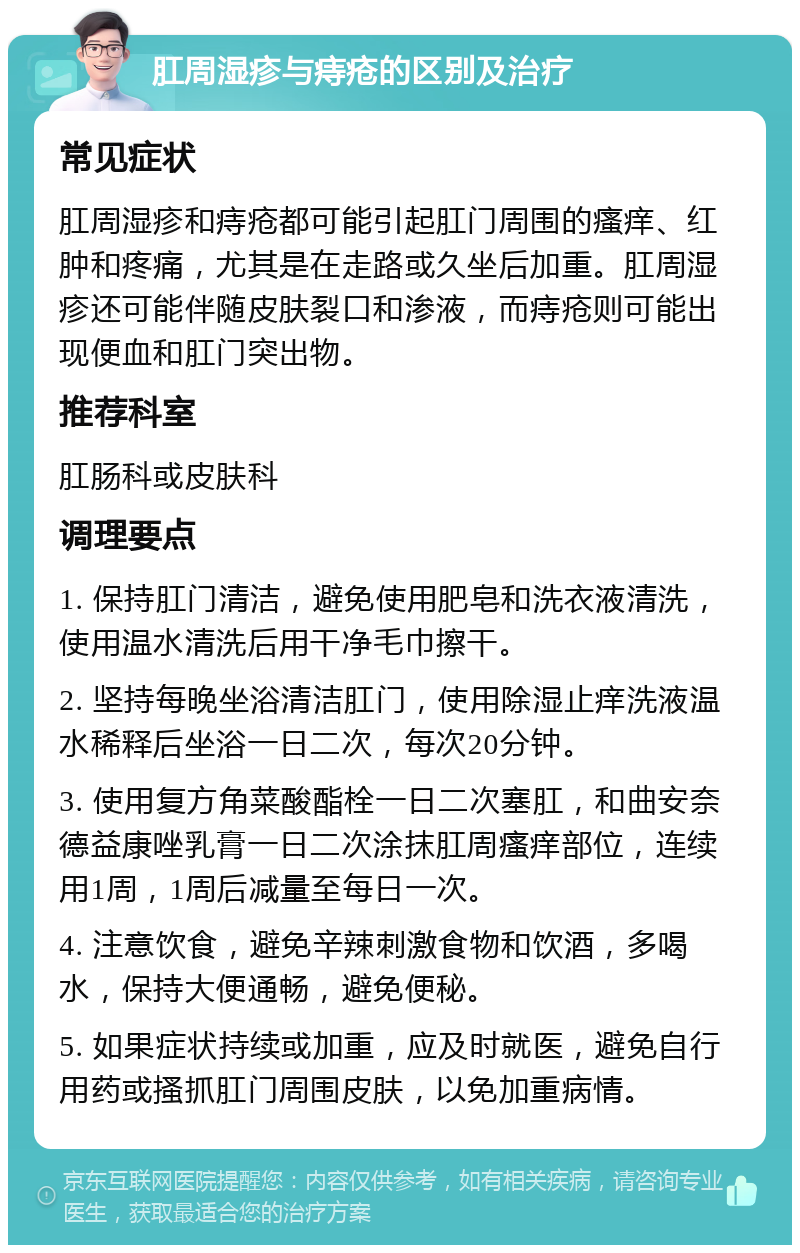 肛周湿疹与痔疮的区别及治疗 常见症状 肛周湿疹和痔疮都可能引起肛门周围的瘙痒、红肿和疼痛，尤其是在走路或久坐后加重。肛周湿疹还可能伴随皮肤裂口和渗液，而痔疮则可能出现便血和肛门突出物。 推荐科室 肛肠科或皮肤科 调理要点 1. 保持肛门清洁，避免使用肥皂和洗衣液清洗，使用温水清洗后用干净毛巾擦干。 2. 坚持每晚坐浴清洁肛门，使用除湿止痒洗液温水稀释后坐浴一日二次，每次20分钟。 3. 使用复方角菜酸酯栓一日二次塞肛，和曲安奈德益康唑乳膏一日二次涂抹肛周瘙痒部位，连续用1周，1周后减量至每日一次。 4. 注意饮食，避免辛辣刺激食物和饮酒，多喝水，保持大便通畅，避免便秘。 5. 如果症状持续或加重，应及时就医，避免自行用药或搔抓肛门周围皮肤，以免加重病情。