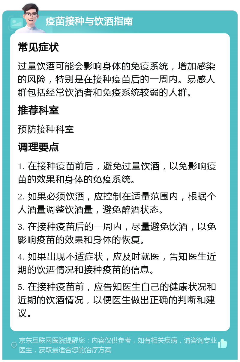 疫苗接种与饮酒指南 常见症状 过量饮酒可能会影响身体的免疫系统，增加感染的风险，特别是在接种疫苗后的一周内。易感人群包括经常饮酒者和免疫系统较弱的人群。 推荐科室 预防接种科室 调理要点 1. 在接种疫苗前后，避免过量饮酒，以免影响疫苗的效果和身体的免疫系统。 2. 如果必须饮酒，应控制在适量范围内，根据个人酒量调整饮酒量，避免醉酒状态。 3. 在接种疫苗后的一周内，尽量避免饮酒，以免影响疫苗的效果和身体的恢复。 4. 如果出现不适症状，应及时就医，告知医生近期的饮酒情况和接种疫苗的信息。 5. 在接种疫苗前，应告知医生自己的健康状况和近期的饮酒情况，以便医生做出正确的判断和建议。