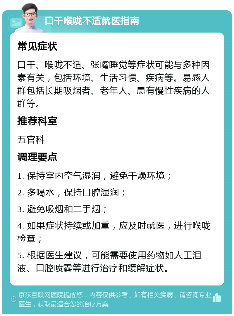 口干喉咙不适就医指南 常见症状 口干、喉咙不适、张嘴睡觉等症状可能与多种因素有关，包括环境、生活习惯、疾病等。易感人群包括长期吸烟者、老年人、患有慢性疾病的人群等。 推荐科室 五官科 调理要点 1. 保持室内空气湿润，避免干燥环境； 2. 多喝水，保持口腔湿润； 3. 避免吸烟和二手烟； 4. 如果症状持续或加重，应及时就医，进行喉咙检查； 5. 根据医生建议，可能需要使用药物如人工泪液、口腔喷雾等进行治疗和缓解症状。