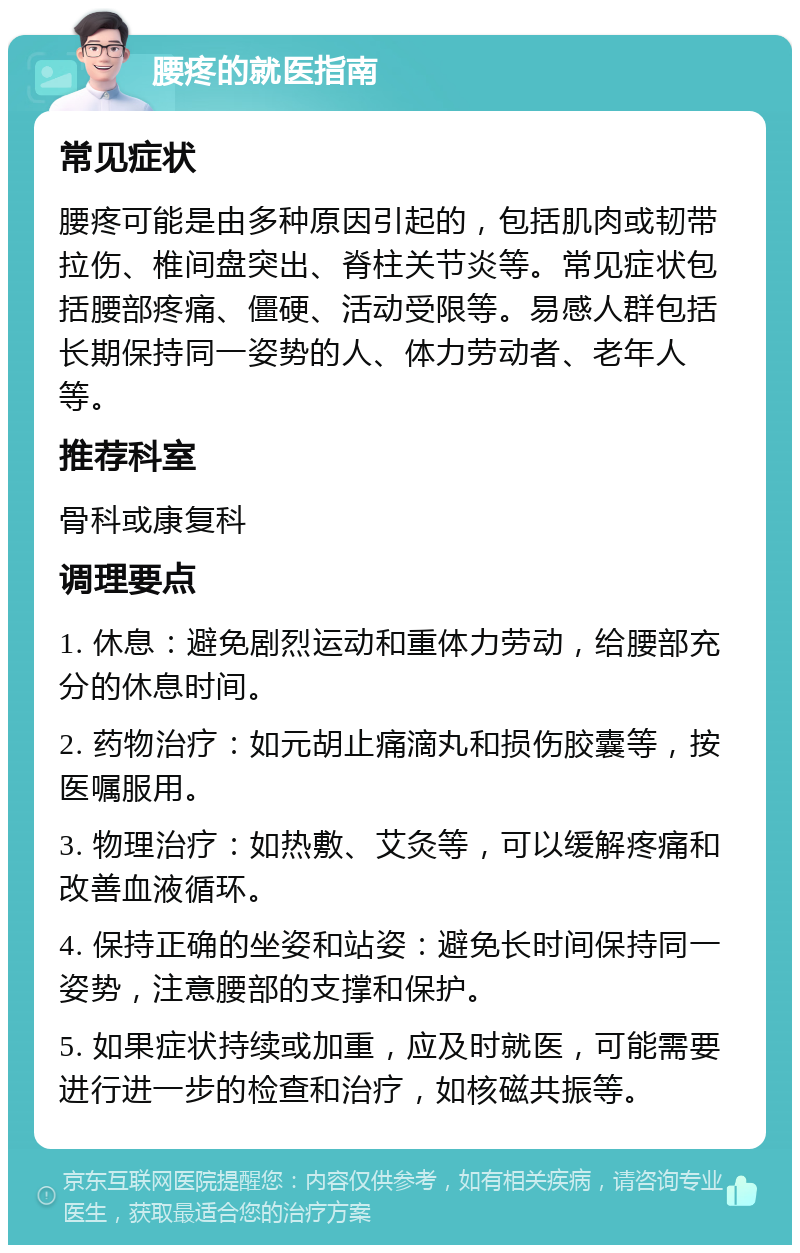 腰疼的就医指南 常见症状 腰疼可能是由多种原因引起的，包括肌肉或韧带拉伤、椎间盘突出、脊柱关节炎等。常见症状包括腰部疼痛、僵硬、活动受限等。易感人群包括长期保持同一姿势的人、体力劳动者、老年人等。 推荐科室 骨科或康复科 调理要点 1. 休息：避免剧烈运动和重体力劳动，给腰部充分的休息时间。 2. 药物治疗：如元胡止痛滴丸和损伤胶囊等，按医嘱服用。 3. 物理治疗：如热敷、艾灸等，可以缓解疼痛和改善血液循环。 4. 保持正确的坐姿和站姿：避免长时间保持同一姿势，注意腰部的支撑和保护。 5. 如果症状持续或加重，应及时就医，可能需要进行进一步的检查和治疗，如核磁共振等。