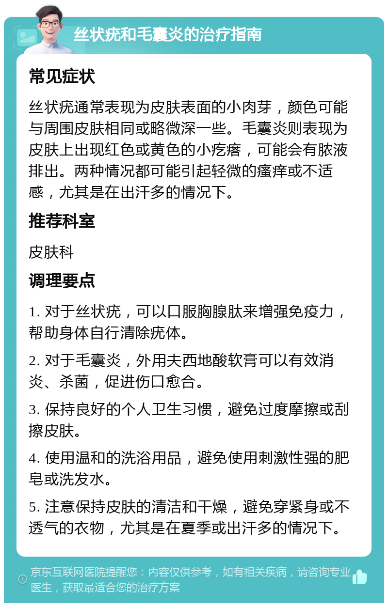 丝状疣和毛囊炎的治疗指南 常见症状 丝状疣通常表现为皮肤表面的小肉芽，颜色可能与周围皮肤相同或略微深一些。毛囊炎则表现为皮肤上出现红色或黄色的小疙瘩，可能会有脓液排出。两种情况都可能引起轻微的瘙痒或不适感，尤其是在出汗多的情况下。 推荐科室 皮肤科 调理要点 1. 对于丝状疣，可以口服胸腺肽来增强免疫力，帮助身体自行清除疣体。 2. 对于毛囊炎，外用夫西地酸软膏可以有效消炎、杀菌，促进伤口愈合。 3. 保持良好的个人卫生习惯，避免过度摩擦或刮擦皮肤。 4. 使用温和的洗浴用品，避免使用刺激性强的肥皂或洗发水。 5. 注意保持皮肤的清洁和干燥，避免穿紧身或不透气的衣物，尤其是在夏季或出汗多的情况下。