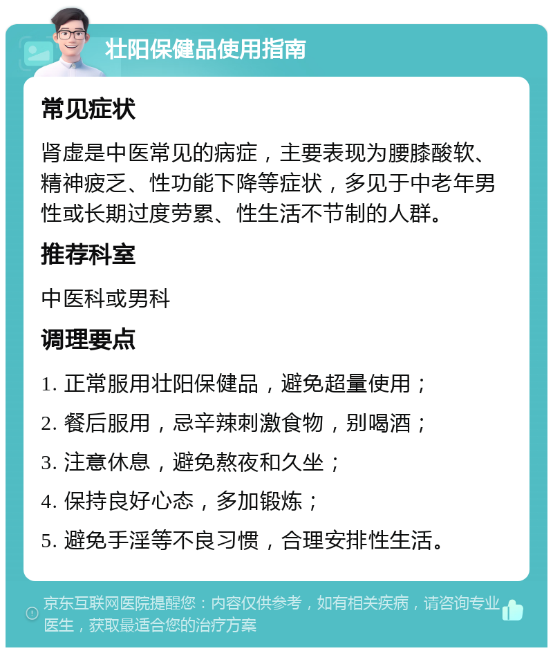 壮阳保健品使用指南 常见症状 肾虚是中医常见的病症，主要表现为腰膝酸软、精神疲乏、性功能下降等症状，多见于中老年男性或长期过度劳累、性生活不节制的人群。 推荐科室 中医科或男科 调理要点 1. 正常服用壮阳保健品，避免超量使用； 2. 餐后服用，忌辛辣刺激食物，别喝酒； 3. 注意休息，避免熬夜和久坐； 4. 保持良好心态，多加锻炼； 5. 避免手淫等不良习惯，合理安排性生活。