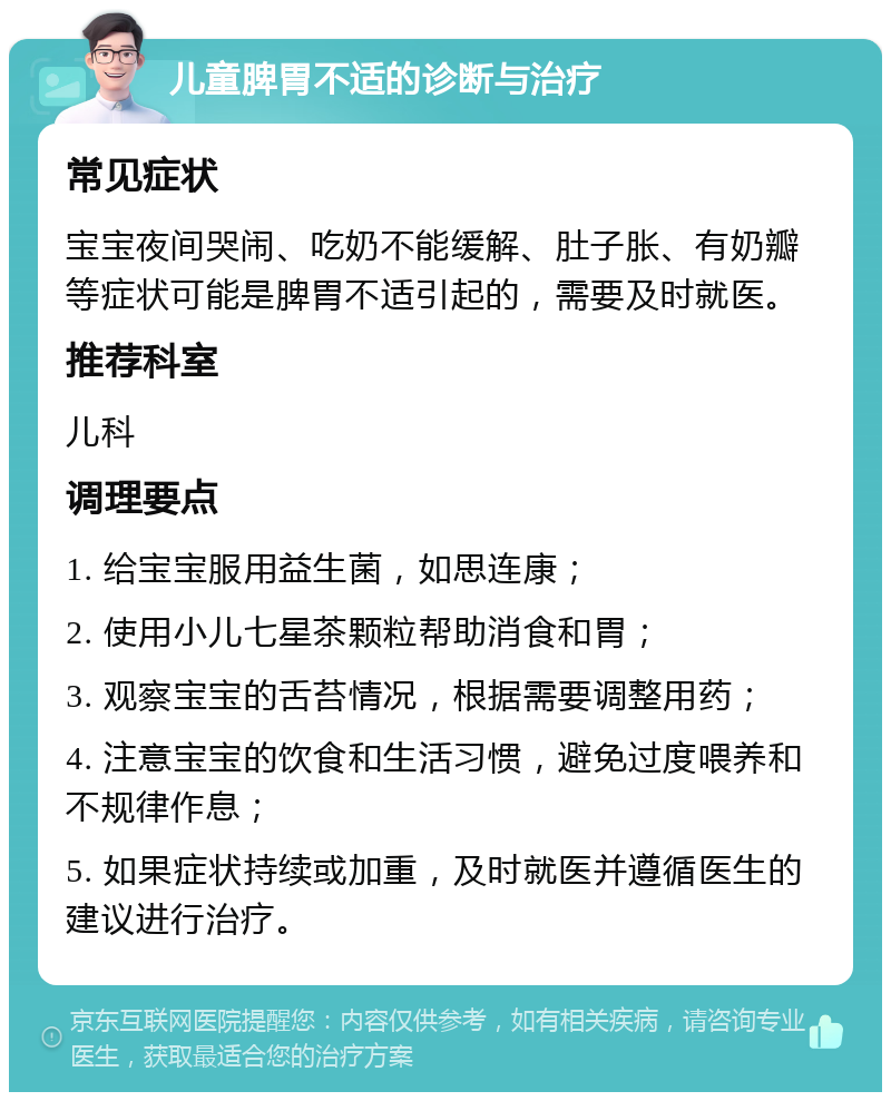 儿童脾胃不适的诊断与治疗 常见症状 宝宝夜间哭闹、吃奶不能缓解、肚子胀、有奶瓣等症状可能是脾胃不适引起的，需要及时就医。 推荐科室 儿科 调理要点 1. 给宝宝服用益生菌，如思连康； 2. 使用小儿七星茶颗粒帮助消食和胃； 3. 观察宝宝的舌苔情况，根据需要调整用药； 4. 注意宝宝的饮食和生活习惯，避免过度喂养和不规律作息； 5. 如果症状持续或加重，及时就医并遵循医生的建议进行治疗。