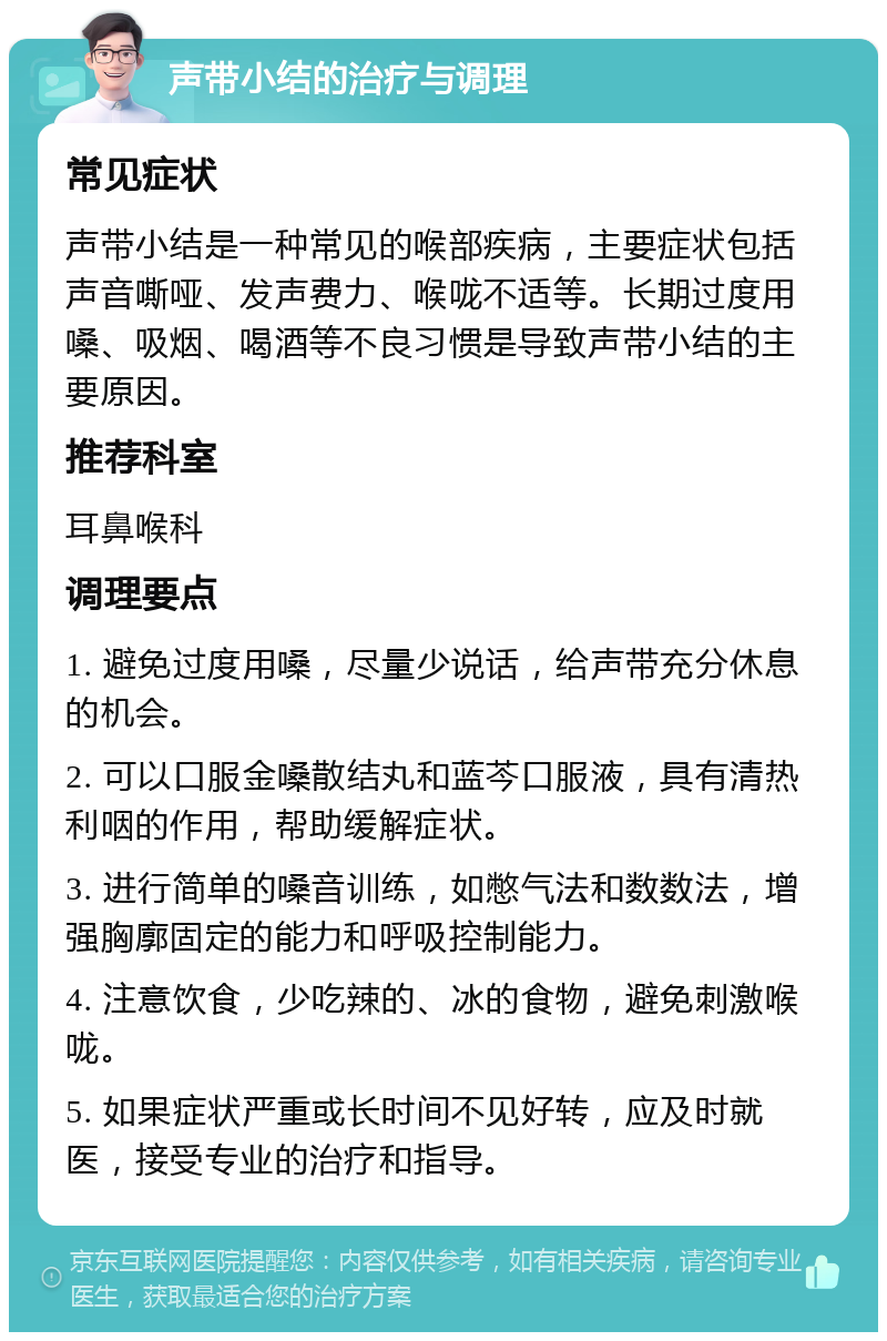 声带小结的治疗与调理 常见症状 声带小结是一种常见的喉部疾病，主要症状包括声音嘶哑、发声费力、喉咙不适等。长期过度用嗓、吸烟、喝酒等不良习惯是导致声带小结的主要原因。 推荐科室 耳鼻喉科 调理要点 1. 避免过度用嗓，尽量少说话，给声带充分休息的机会。 2. 可以口服金嗓散结丸和蓝芩口服液，具有清热利咽的作用，帮助缓解症状。 3. 进行简单的嗓音训练，如憋气法和数数法，增强胸廓固定的能力和呼吸控制能力。 4. 注意饮食，少吃辣的、冰的食物，避免刺激喉咙。 5. 如果症状严重或长时间不见好转，应及时就医，接受专业的治疗和指导。