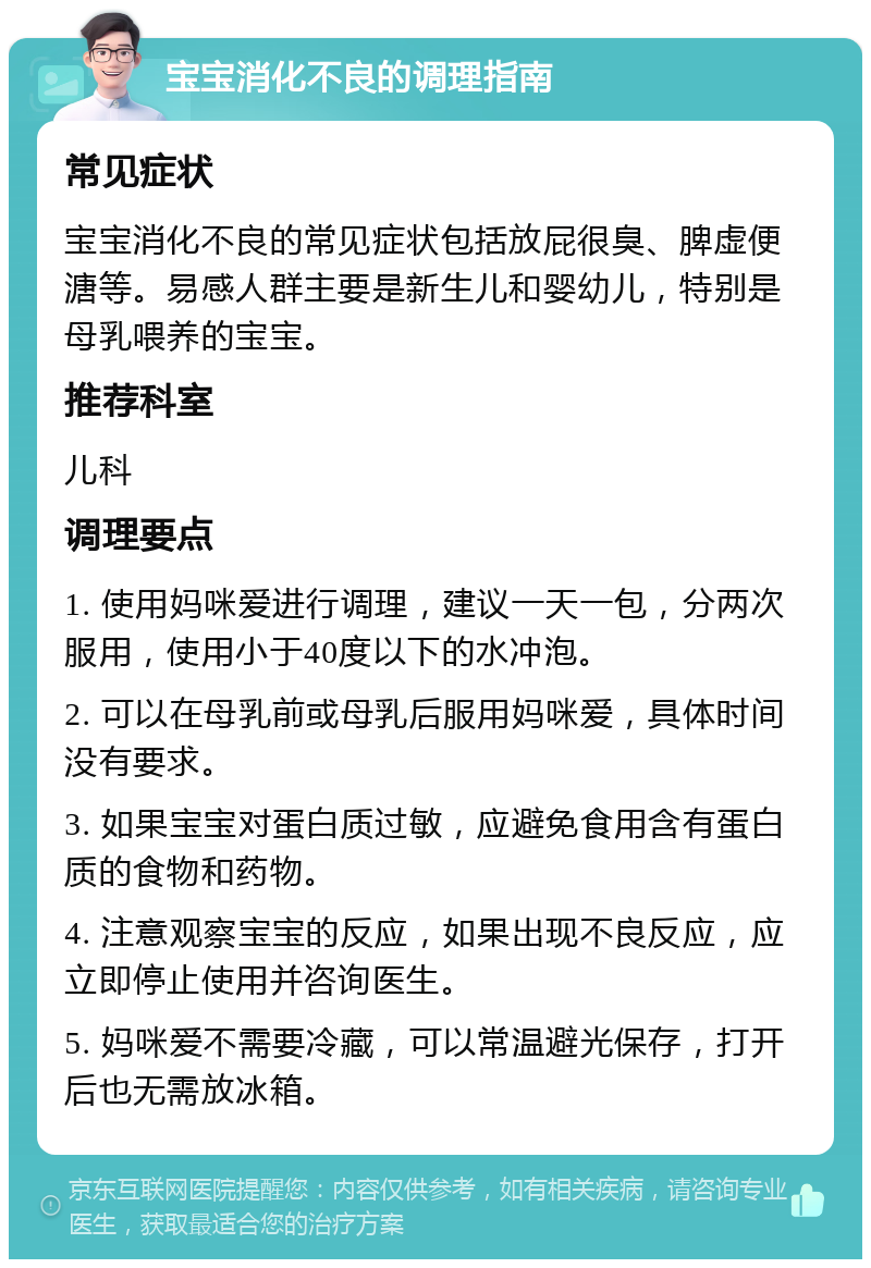 宝宝消化不良的调理指南 常见症状 宝宝消化不良的常见症状包括放屁很臭、脾虚便溏等。易感人群主要是新生儿和婴幼儿，特别是母乳喂养的宝宝。 推荐科室 儿科 调理要点 1. 使用妈咪爱进行调理，建议一天一包，分两次服用，使用小于40度以下的水冲泡。 2. 可以在母乳前或母乳后服用妈咪爱，具体时间没有要求。 3. 如果宝宝对蛋白质过敏，应避免食用含有蛋白质的食物和药物。 4. 注意观察宝宝的反应，如果出现不良反应，应立即停止使用并咨询医生。 5. 妈咪爱不需要冷藏，可以常温避光保存，打开后也无需放冰箱。