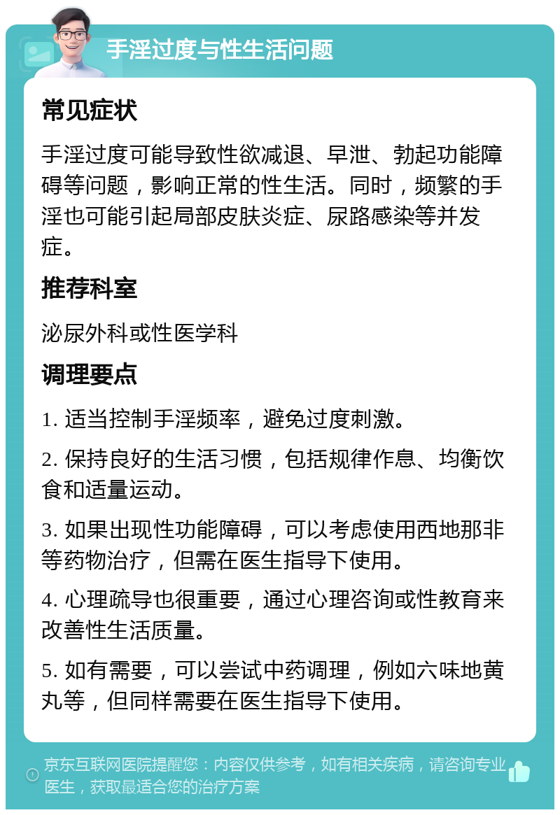 手淫过度与性生活问题 常见症状 手淫过度可能导致性欲减退、早泄、勃起功能障碍等问题，影响正常的性生活。同时，频繁的手淫也可能引起局部皮肤炎症、尿路感染等并发症。 推荐科室 泌尿外科或性医学科 调理要点 1. 适当控制手淫频率，避免过度刺激。 2. 保持良好的生活习惯，包括规律作息、均衡饮食和适量运动。 3. 如果出现性功能障碍，可以考虑使用西地那非等药物治疗，但需在医生指导下使用。 4. 心理疏导也很重要，通过心理咨询或性教育来改善性生活质量。 5. 如有需要，可以尝试中药调理，例如六味地黄丸等，但同样需要在医生指导下使用。