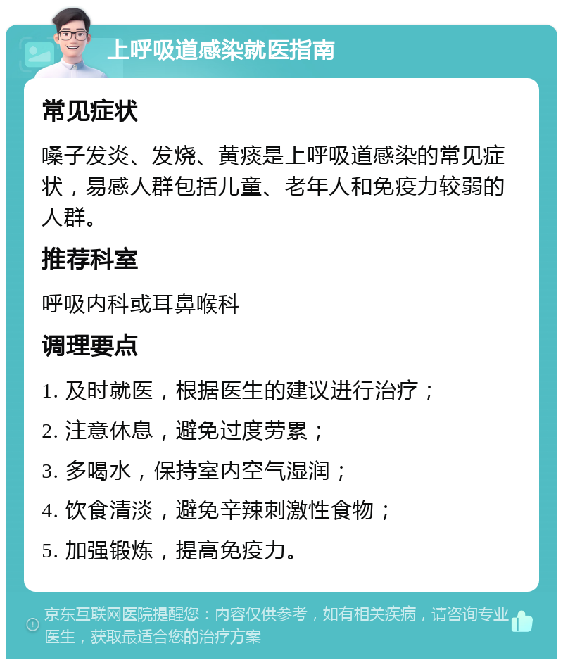 上呼吸道感染就医指南 常见症状 嗓子发炎、发烧、黄痰是上呼吸道感染的常见症状，易感人群包括儿童、老年人和免疫力较弱的人群。 推荐科室 呼吸内科或耳鼻喉科 调理要点 1. 及时就医，根据医生的建议进行治疗； 2. 注意休息，避免过度劳累； 3. 多喝水，保持室内空气湿润； 4. 饮食清淡，避免辛辣刺激性食物； 5. 加强锻炼，提高免疫力。