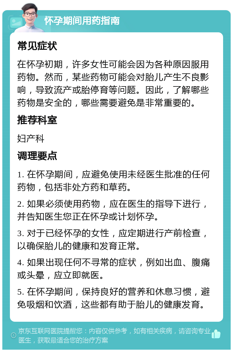 怀孕期间用药指南 常见症状 在怀孕初期，许多女性可能会因为各种原因服用药物。然而，某些药物可能会对胎儿产生不良影响，导致流产或胎停育等问题。因此，了解哪些药物是安全的，哪些需要避免是非常重要的。 推荐科室 妇产科 调理要点 1. 在怀孕期间，应避免使用未经医生批准的任何药物，包括非处方药和草药。 2. 如果必须使用药物，应在医生的指导下进行，并告知医生您正在怀孕或计划怀孕。 3. 对于已经怀孕的女性，应定期进行产前检查，以确保胎儿的健康和发育正常。 4. 如果出现任何不寻常的症状，例如出血、腹痛或头晕，应立即就医。 5. 在怀孕期间，保持良好的营养和休息习惯，避免吸烟和饮酒，这些都有助于胎儿的健康发育。