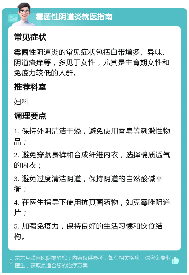 霉菌性阴道炎就医指南 常见症状 霉菌性阴道炎的常见症状包括白带增多、异味、阴道瘙痒等，多见于女性，尤其是生育期女性和免疫力较低的人群。 推荐科室 妇科 调理要点 1. 保持外阴清洁干燥，避免使用香皂等刺激性物品； 2. 避免穿紧身裤和合成纤维内衣，选择棉质透气的内衣； 3. 避免过度清洁阴道，保持阴道的自然酸碱平衡； 4. 在医生指导下使用抗真菌药物，如克霉唑阴道片； 5. 加强免疫力，保持良好的生活习惯和饮食结构。