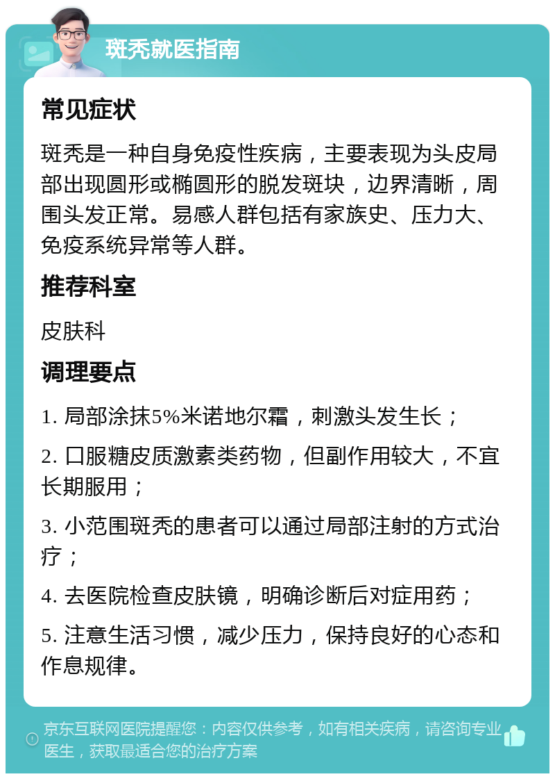 斑秃就医指南 常见症状 斑秃是一种自身免疫性疾病，主要表现为头皮局部出现圆形或椭圆形的脱发斑块，边界清晰，周围头发正常。易感人群包括有家族史、压力大、免疫系统异常等人群。 推荐科室 皮肤科 调理要点 1. 局部涂抹5%米诺地尔霜，刺激头发生长； 2. 口服糖皮质激素类药物，但副作用较大，不宜长期服用； 3. 小范围斑秃的患者可以通过局部注射的方式治疗； 4. 去医院检查皮肤镜，明确诊断后对症用药； 5. 注意生活习惯，减少压力，保持良好的心态和作息规律。