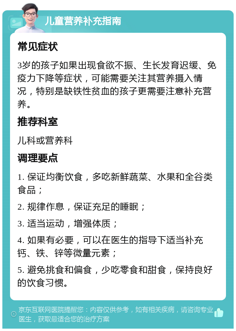 儿童营养补充指南 常见症状 3岁的孩子如果出现食欲不振、生长发育迟缓、免疫力下降等症状，可能需要关注其营养摄入情况，特别是缺铁性贫血的孩子更需要注意补充营养。 推荐科室 儿科或营养科 调理要点 1. 保证均衡饮食，多吃新鲜蔬菜、水果和全谷类食品； 2. 规律作息，保证充足的睡眠； 3. 适当运动，增强体质； 4. 如果有必要，可以在医生的指导下适当补充钙、铁、锌等微量元素； 5. 避免挑食和偏食，少吃零食和甜食，保持良好的饮食习惯。