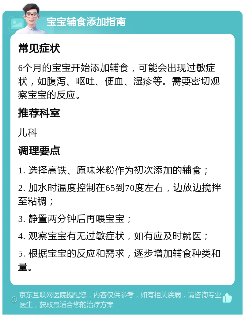 宝宝辅食添加指南 常见症状 6个月的宝宝开始添加辅食，可能会出现过敏症状，如腹泻、呕吐、便血、湿疹等。需要密切观察宝宝的反应。 推荐科室 儿科 调理要点 1. 选择高铁、原味米粉作为初次添加的辅食； 2. 加水时温度控制在65到70度左右，边放边搅拌至粘稠； 3. 静置两分钟后再喂宝宝； 4. 观察宝宝有无过敏症状，如有应及时就医； 5. 根据宝宝的反应和需求，逐步增加辅食种类和量。