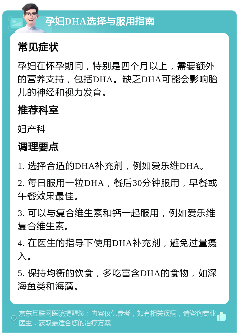 孕妇DHA选择与服用指南 常见症状 孕妇在怀孕期间，特别是四个月以上，需要额外的营养支持，包括DHA。缺乏DHA可能会影响胎儿的神经和视力发育。 推荐科室 妇产科 调理要点 1. 选择合适的DHA补充剂，例如爱乐维DHA。 2. 每日服用一粒DHA，餐后30分钟服用，早餐或午餐效果最佳。 3. 可以与复合维生素和钙一起服用，例如爱乐维复合维生素。 4. 在医生的指导下使用DHA补充剂，避免过量摄入。 5. 保持均衡的饮食，多吃富含DHA的食物，如深海鱼类和海藻。