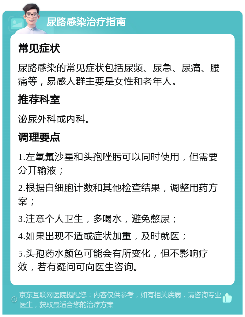 尿路感染治疗指南 常见症状 尿路感染的常见症状包括尿频、尿急、尿痛、腰痛等，易感人群主要是女性和老年人。 推荐科室 泌尿外科或内科。 调理要点 1.左氧氟沙星和头孢唑肟可以同时使用，但需要分开输液； 2.根据白细胞计数和其他检查结果，调整用药方案； 3.注意个人卫生，多喝水，避免憋尿； 4.如果出现不适或症状加重，及时就医； 5.头孢药水颜色可能会有所变化，但不影响疗效，若有疑问可向医生咨询。