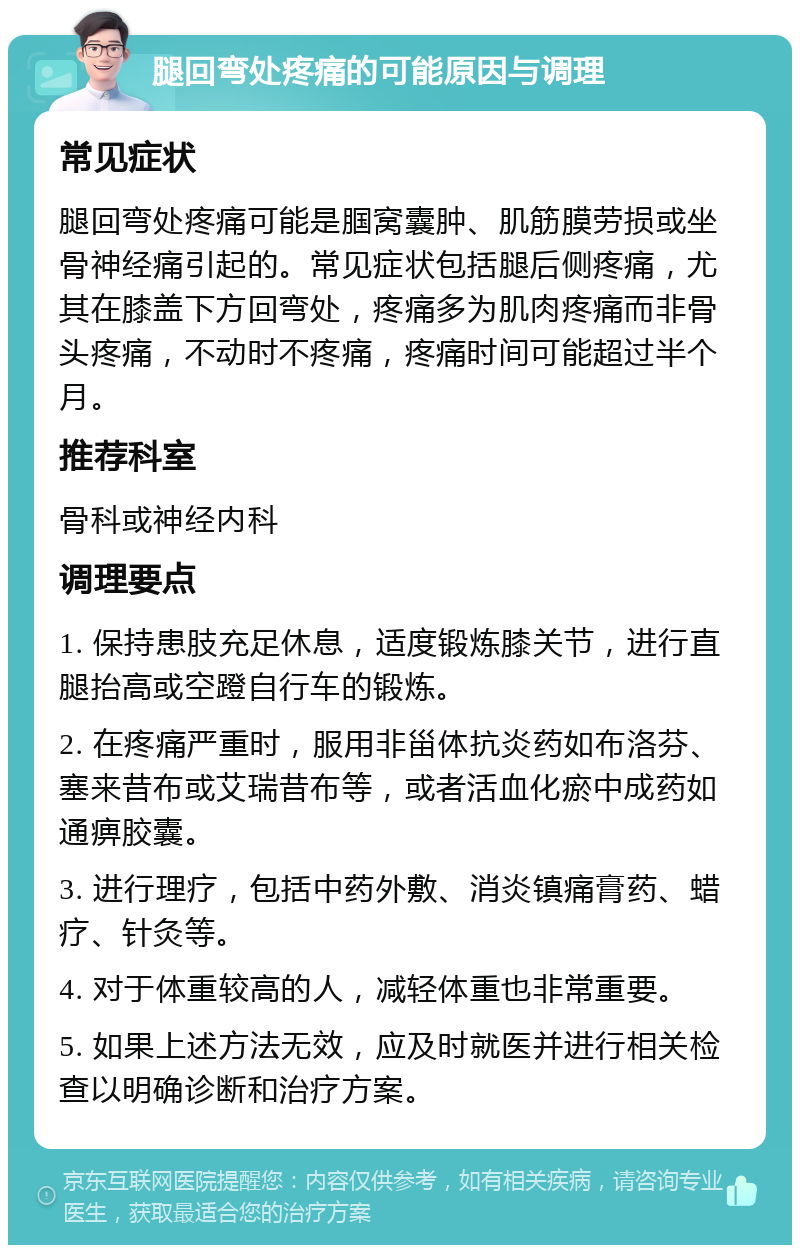 腿回弯处疼痛的可能原因与调理 常见症状 腿回弯处疼痛可能是腘窝囊肿、肌筋膜劳损或坐骨神经痛引起的。常见症状包括腿后侧疼痛，尤其在膝盖下方回弯处，疼痛多为肌肉疼痛而非骨头疼痛，不动时不疼痛，疼痛时间可能超过半个月。 推荐科室 骨科或神经内科 调理要点 1. 保持患肢充足休息，适度锻炼膝关节，进行直腿抬高或空蹬自行车的锻炼。 2. 在疼痛严重时，服用非甾体抗炎药如布洛芬、塞来昔布或艾瑞昔布等，或者活血化瘀中成药如通痹胶囊。 3. 进行理疗，包括中药外敷、消炎镇痛膏药、蜡疗、针灸等。 4. 对于体重较高的人，减轻体重也非常重要。 5. 如果上述方法无效，应及时就医并进行相关检查以明确诊断和治疗方案。