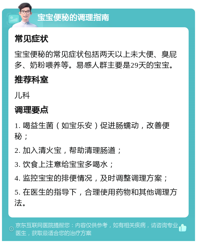 宝宝便秘的调理指南 常见症状 宝宝便秘的常见症状包括两天以上未大便、臭屁多、奶粉喂养等。易感人群主要是29天的宝宝。 推荐科室 儿科 调理要点 1. 喝益生菌（如宝乐安）促进肠蠕动，改善便秘； 2. 加入清火宝，帮助清理肠道； 3. 饮食上注意给宝宝多喝水； 4. 监控宝宝的排便情况，及时调整调理方案； 5. 在医生的指导下，合理使用药物和其他调理方法。