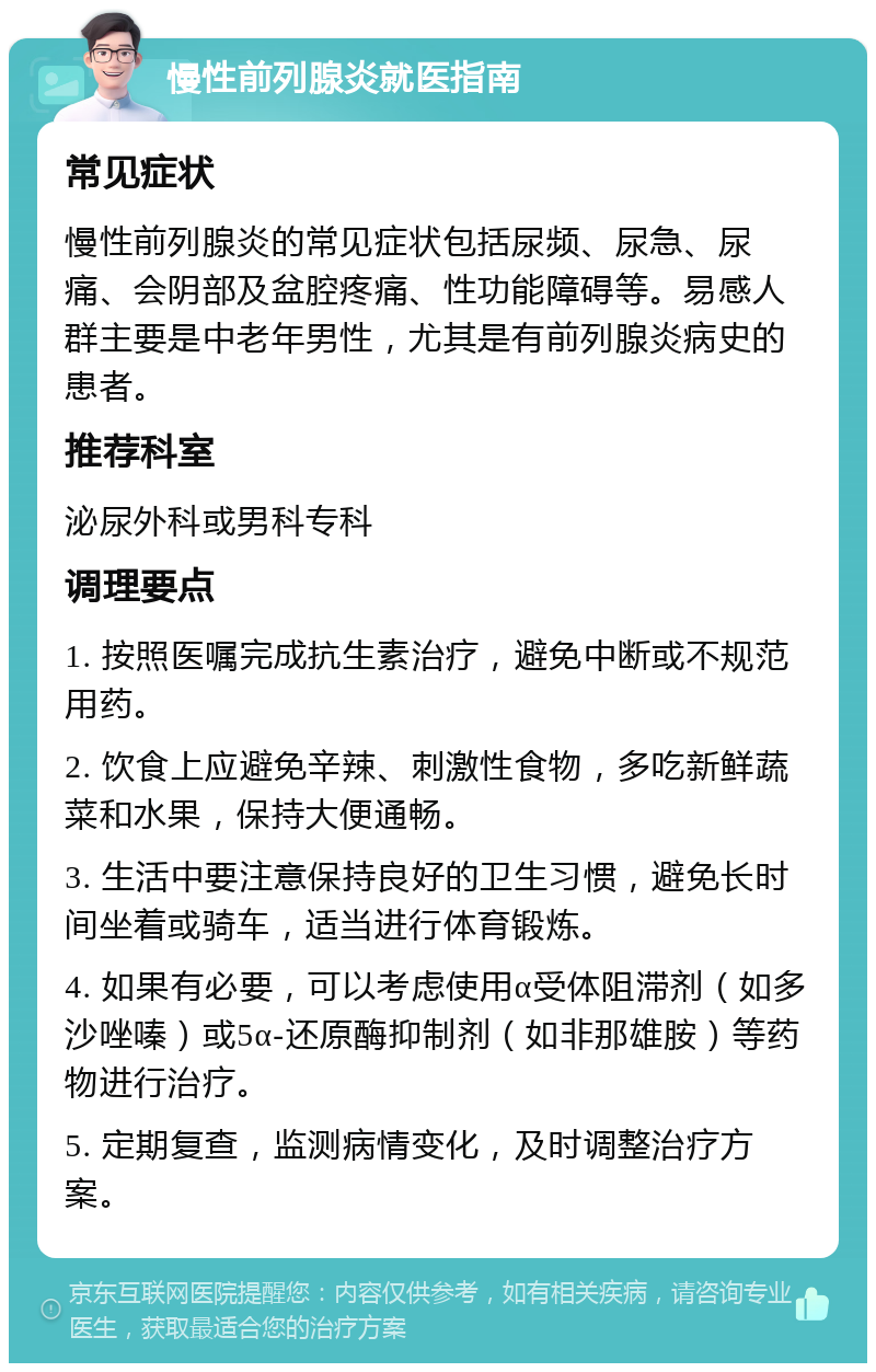 慢性前列腺炎就医指南 常见症状 慢性前列腺炎的常见症状包括尿频、尿急、尿痛、会阴部及盆腔疼痛、性功能障碍等。易感人群主要是中老年男性，尤其是有前列腺炎病史的患者。 推荐科室 泌尿外科或男科专科 调理要点 1. 按照医嘱完成抗生素治疗，避免中断或不规范用药。 2. 饮食上应避免辛辣、刺激性食物，多吃新鲜蔬菜和水果，保持大便通畅。 3. 生活中要注意保持良好的卫生习惯，避免长时间坐着或骑车，适当进行体育锻炼。 4. 如果有必要，可以考虑使用α受体阻滞剂（如多沙唑嗪）或5α-还原酶抑制剂（如非那雄胺）等药物进行治疗。 5. 定期复查，监测病情变化，及时调整治疗方案。