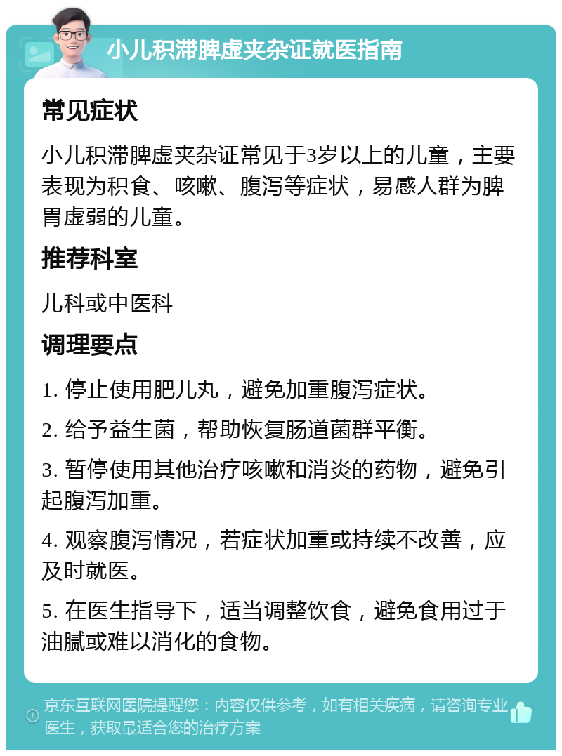 小儿积滞脾虚夹杂证就医指南 常见症状 小儿积滞脾虚夹杂证常见于3岁以上的儿童，主要表现为积食、咳嗽、腹泻等症状，易感人群为脾胃虚弱的儿童。 推荐科室 儿科或中医科 调理要点 1. 停止使用肥儿丸，避免加重腹泻症状。 2. 给予益生菌，帮助恢复肠道菌群平衡。 3. 暂停使用其他治疗咳嗽和消炎的药物，避免引起腹泻加重。 4. 观察腹泻情况，若症状加重或持续不改善，应及时就医。 5. 在医生指导下，适当调整饮食，避免食用过于油腻或难以消化的食物。