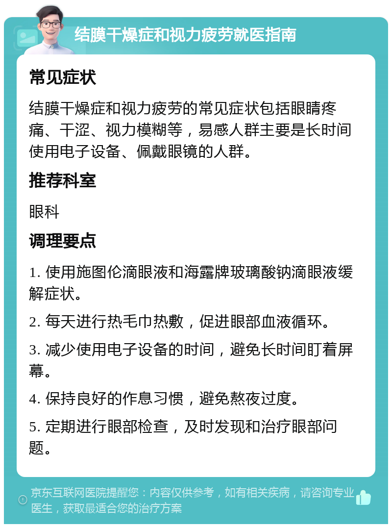 结膜干燥症和视力疲劳就医指南 常见症状 结膜干燥症和视力疲劳的常见症状包括眼睛疼痛、干涩、视力模糊等，易感人群主要是长时间使用电子设备、佩戴眼镜的人群。 推荐科室 眼科 调理要点 1. 使用施图伦滴眼液和海露牌玻璃酸钠滴眼液缓解症状。 2. 每天进行热毛巾热敷，促进眼部血液循环。 3. 减少使用电子设备的时间，避免长时间盯着屏幕。 4. 保持良好的作息习惯，避免熬夜过度。 5. 定期进行眼部检查，及时发现和治疗眼部问题。