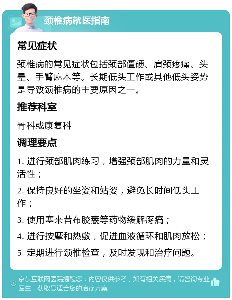 颈椎病就医指南 常见症状 颈椎病的常见症状包括颈部僵硬、肩颈疼痛、头晕、手臂麻木等。长期低头工作或其他低头姿势是导致颈椎病的主要原因之一。 推荐科室 骨科或康复科 调理要点 1. 进行颈部肌肉练习，增强颈部肌肉的力量和灵活性； 2. 保持良好的坐姿和站姿，避免长时间低头工作； 3. 使用塞来昔布胶囊等药物缓解疼痛； 4. 进行按摩和热敷，促进血液循环和肌肉放松； 5. 定期进行颈椎检查，及时发现和治疗问题。