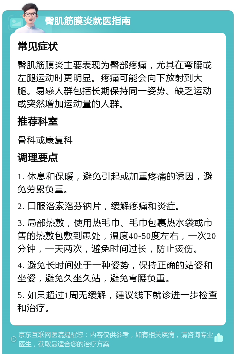 臀肌筋膜炎就医指南 常见症状 臀肌筋膜炎主要表现为臀部疼痛，尤其在弯腰或左腿运动时更明显。疼痛可能会向下放射到大腿。易感人群包括长期保持同一姿势、缺乏运动或突然增加运动量的人群。 推荐科室 骨科或康复科 调理要点 1. 休息和保暖，避免引起或加重疼痛的诱因，避免劳累负重。 2. 口服洛索洛芬钠片，缓解疼痛和炎症。 3. 局部热敷，使用热毛巾、毛巾包裹热水袋或市售的热敷包敷到患处，温度40-50度左右，一次20分钟，一天两次，避免时间过长，防止烫伤。 4. 避免长时间处于一种姿势，保持正确的站姿和坐姿，避免久坐久站，避免弯腰负重。 5. 如果超过1周无缓解，建议线下就诊进一步检查和治疗。