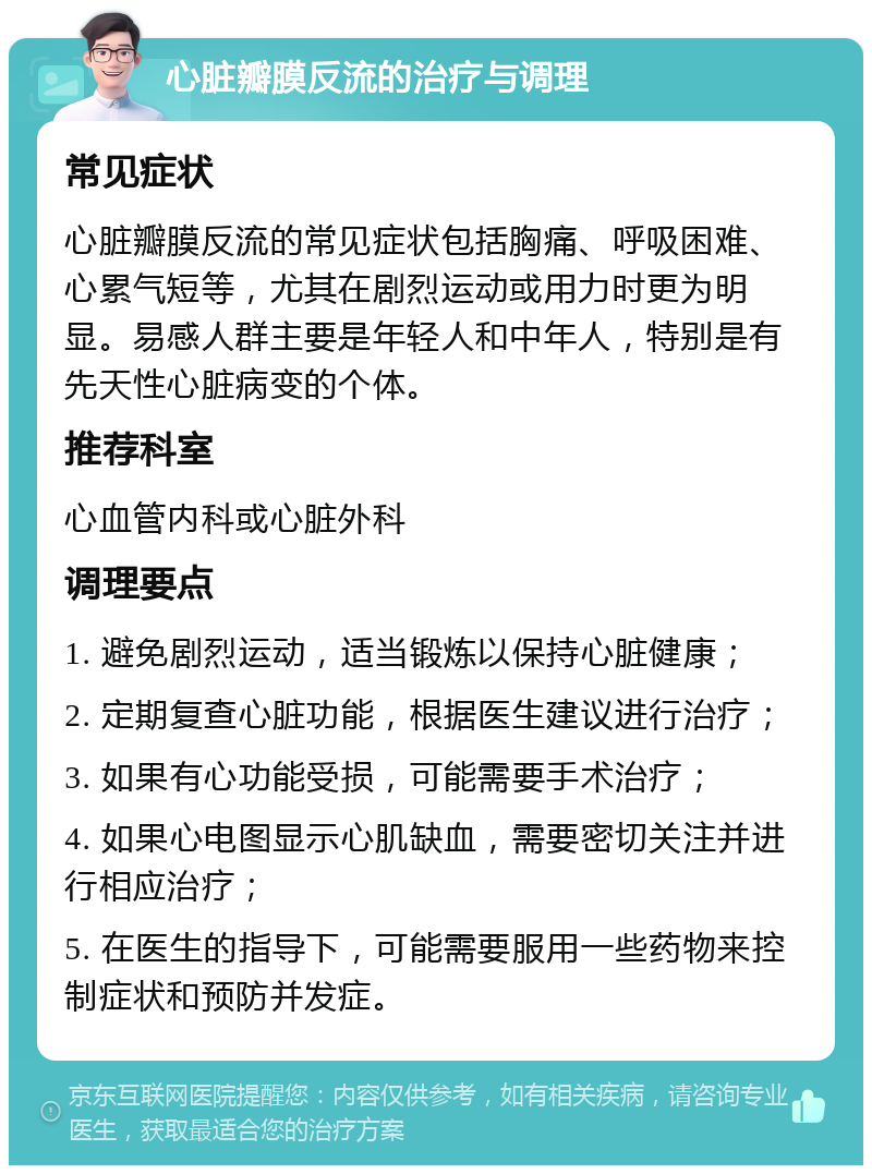 心脏瓣膜反流的治疗与调理 常见症状 心脏瓣膜反流的常见症状包括胸痛、呼吸困难、心累气短等，尤其在剧烈运动或用力时更为明显。易感人群主要是年轻人和中年人，特别是有先天性心脏病变的个体。 推荐科室 心血管内科或心脏外科 调理要点 1. 避免剧烈运动，适当锻炼以保持心脏健康； 2. 定期复查心脏功能，根据医生建议进行治疗； 3. 如果有心功能受损，可能需要手术治疗； 4. 如果心电图显示心肌缺血，需要密切关注并进行相应治疗； 5. 在医生的指导下，可能需要服用一些药物来控制症状和预防并发症。