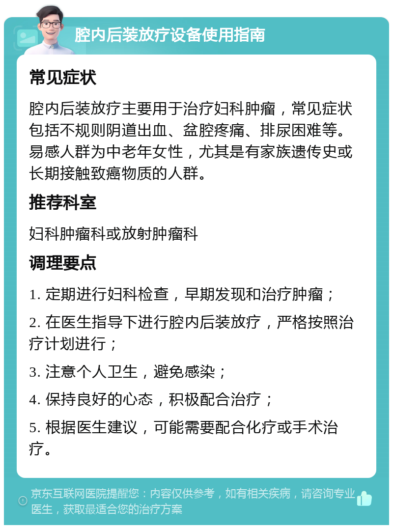 腔内后装放疗设备使用指南 常见症状 腔内后装放疗主要用于治疗妇科肿瘤，常见症状包括不规则阴道出血、盆腔疼痛、排尿困难等。易感人群为中老年女性，尤其是有家族遗传史或长期接触致癌物质的人群。 推荐科室 妇科肿瘤科或放射肿瘤科 调理要点 1. 定期进行妇科检查，早期发现和治疗肿瘤； 2. 在医生指导下进行腔内后装放疗，严格按照治疗计划进行； 3. 注意个人卫生，避免感染； 4. 保持良好的心态，积极配合治疗； 5. 根据医生建议，可能需要配合化疗或手术治疗。