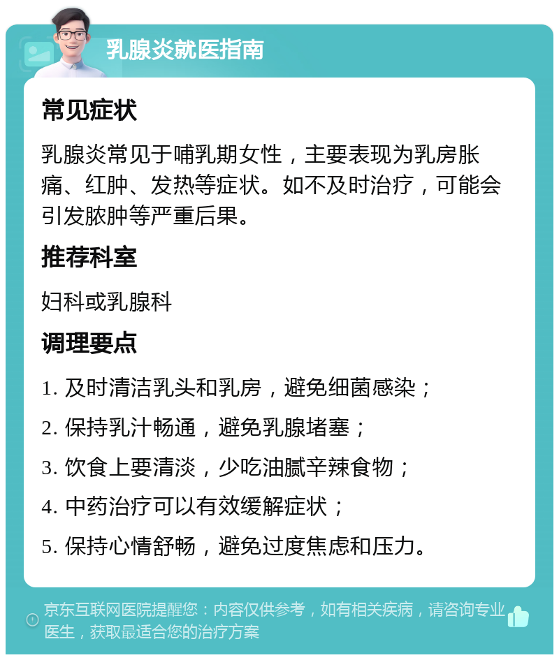 乳腺炎就医指南 常见症状 乳腺炎常见于哺乳期女性，主要表现为乳房胀痛、红肿、发热等症状。如不及时治疗，可能会引发脓肿等严重后果。 推荐科室 妇科或乳腺科 调理要点 1. 及时清洁乳头和乳房，避免细菌感染； 2. 保持乳汁畅通，避免乳腺堵塞； 3. 饮食上要清淡，少吃油腻辛辣食物； 4. 中药治疗可以有效缓解症状； 5. 保持心情舒畅，避免过度焦虑和压力。