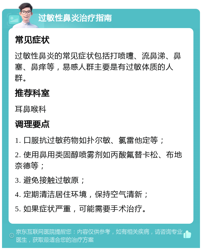 过敏性鼻炎治疗指南 常见症状 过敏性鼻炎的常见症状包括打喷嚏、流鼻涕、鼻塞、鼻痒等，易感人群主要是有过敏体质的人群。 推荐科室 耳鼻喉科 调理要点 1. 口服抗过敏药物如扑尔敏、氯雷他定等； 2. 使用鼻用类固醇喷雾剂如丙酸氟替卡松、布地奈德等； 3. 避免接触过敏原； 4. 定期清洁居住环境，保持空气清新； 5. 如果症状严重，可能需要手术治疗。