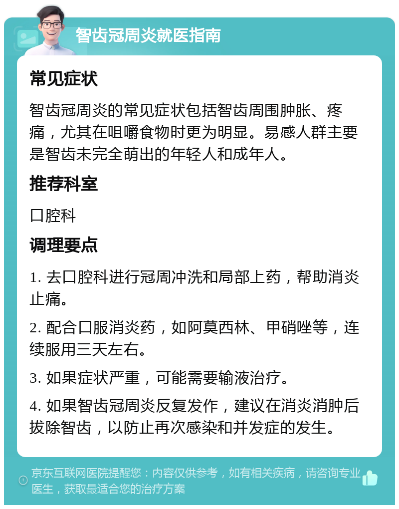 智齿冠周炎就医指南 常见症状 智齿冠周炎的常见症状包括智齿周围肿胀、疼痛，尤其在咀嚼食物时更为明显。易感人群主要是智齿未完全萌出的年轻人和成年人。 推荐科室 口腔科 调理要点 1. 去口腔科进行冠周冲洗和局部上药，帮助消炎止痛。 2. 配合口服消炎药，如阿莫西林、甲硝唑等，连续服用三天左右。 3. 如果症状严重，可能需要输液治疗。 4. 如果智齿冠周炎反复发作，建议在消炎消肿后拔除智齿，以防止再次感染和并发症的发生。