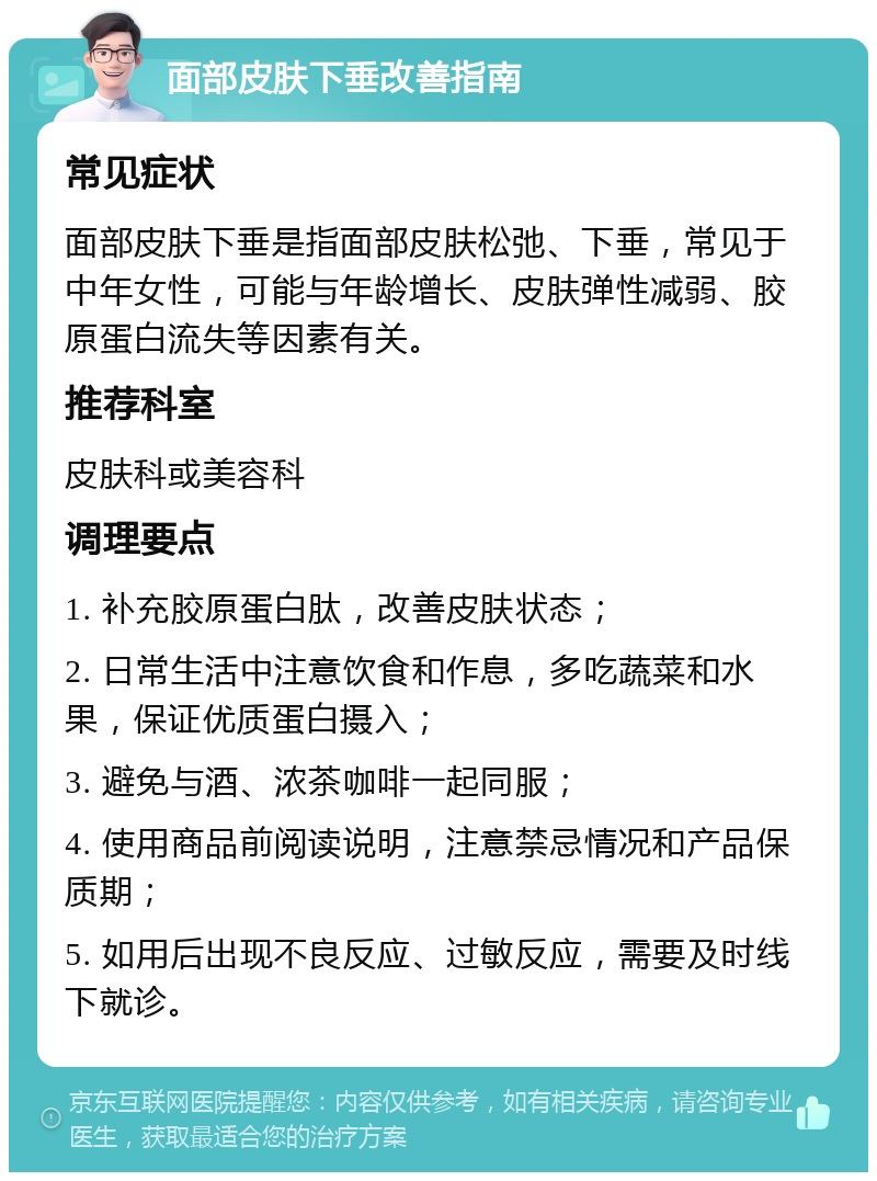 面部皮肤下垂改善指南 常见症状 面部皮肤下垂是指面部皮肤松弛、下垂，常见于中年女性，可能与年龄增长、皮肤弹性减弱、胶原蛋白流失等因素有关。 推荐科室 皮肤科或美容科 调理要点 1. 补充胶原蛋白肽，改善皮肤状态； 2. 日常生活中注意饮食和作息，多吃蔬菜和水果，保证优质蛋白摄入； 3. 避免与酒、浓茶咖啡一起同服； 4. 使用商品前阅读说明，注意禁忌情况和产品保质期； 5. 如用后出现不良反应、过敏反应，需要及时线下就诊。