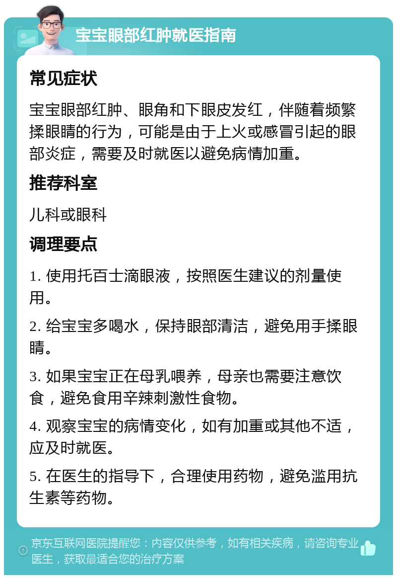 宝宝眼部红肿就医指南 常见症状 宝宝眼部红肿、眼角和下眼皮发红，伴随着频繁揉眼睛的行为，可能是由于上火或感冒引起的眼部炎症，需要及时就医以避免病情加重。 推荐科室 儿科或眼科 调理要点 1. 使用托百士滴眼液，按照医生建议的剂量使用。 2. 给宝宝多喝水，保持眼部清洁，避免用手揉眼睛。 3. 如果宝宝正在母乳喂养，母亲也需要注意饮食，避免食用辛辣刺激性食物。 4. 观察宝宝的病情变化，如有加重或其他不适，应及时就医。 5. 在医生的指导下，合理使用药物，避免滥用抗生素等药物。