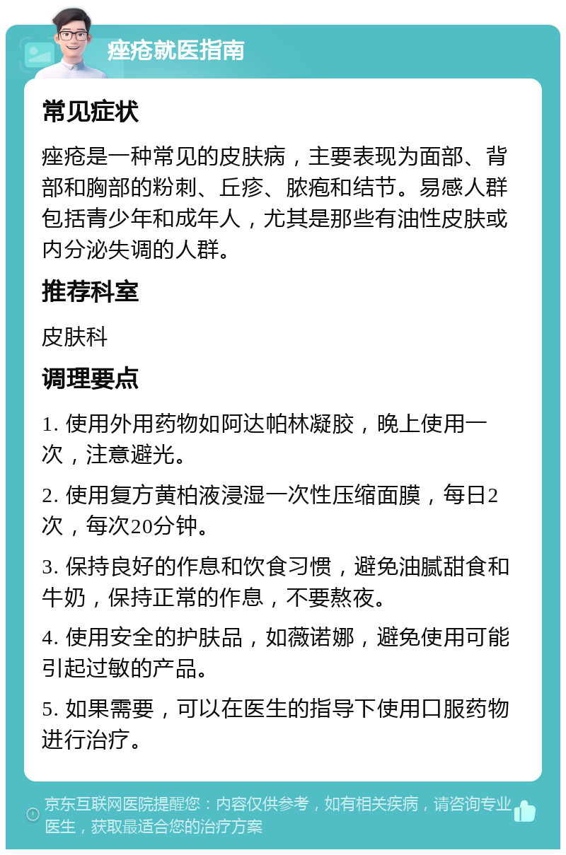 痤疮就医指南 常见症状 痤疮是一种常见的皮肤病，主要表现为面部、背部和胸部的粉刺、丘疹、脓疱和结节。易感人群包括青少年和成年人，尤其是那些有油性皮肤或内分泌失调的人群。 推荐科室 皮肤科 调理要点 1. 使用外用药物如阿达帕林凝胶，晚上使用一次，注意避光。 2. 使用复方黄柏液浸湿一次性压缩面膜，每日2次，每次20分钟。 3. 保持良好的作息和饮食习惯，避免油腻甜食和牛奶，保持正常的作息，不要熬夜。 4. 使用安全的护肤品，如薇诺娜，避免使用可能引起过敏的产品。 5. 如果需要，可以在医生的指导下使用口服药物进行治疗。